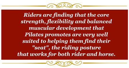 Riders are finding that the core strength, flexibility and balanced muscular development that Pilates promotes are very well suited to helping them find their "seat", the riding posture that work for both rider and horse.